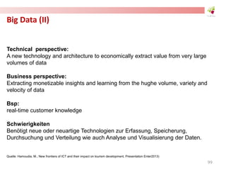 Big Data (II)
Technical perspective:
A new technology and architecture to economically extract value from very large
volumes of data
Business perspective:
Extracting monetizable insights and learning from the hughe volume, variety and
velocity of data
Bsp:
real-time customer knowledge
Schwierigkeiten
Benötigt neue oder neuartige Technologien zur Erfassung, Speicherung,
Durchsuchung und Verteilung wie auch Analyse und Visualisierung der Daten.
Quelle: Hamoudia, M., New frontiers of ICT and their impact on tourism development, Presentation Enter2013)
99
 