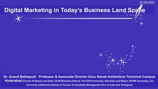 Digital Marketing in Today’s Business Land Scape
20.09.2023
Dr. Anand Bethapudi Professor & Associate Director Guru Nanak Institutions Technical Campus
Hyderabad (Former Professor and Dean, ICFAI Business School, The ICFAI University, Dehradun and Raipur, GITAM University, Jain
University & National Institute of Tourism & Hospitality Management Govt of India and Telangana)
 