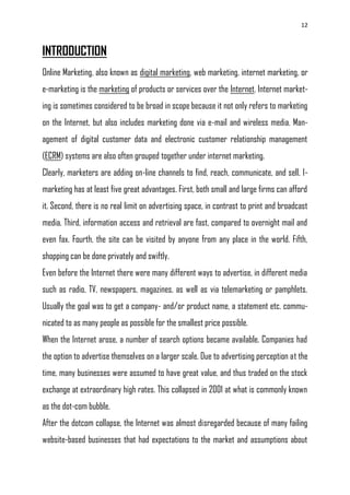 12
INTRODUCTION
Online Marketing, also known as digital marketing, web marketing, internet marketing, or
e-marketing is the marketing of products or services over the Internet. Internet market-
ing is sometimes considered to be broad in scope because it not only refers to marketing
on the Internet, but also includes marketing done via e-mail and wireless media. Man-
agement of digital customer data and electronic customer relationship management
(ECRM) systems are also often grouped together under internet marketing.
Clearly, marketers are adding on-line channels to find, reach, communicate, and sell. I-
marketing has at least five great advantages. First, both small and large firms can afford
it. Second, there is no real limit on advertising space, in contrast to print and broadcast
media. Third, information access and retrieval are fast, compared to overnight mail and
even fax. Fourth, the site can be visited by anyone from any place in the world. Fifth,
shopping can be done privately and swiftly.
Even before the Internet there were many different ways to advertise, in different media
such as radio, TV, newspapers, magazines, as well as via telemarketing or pamphlets.
Usually the goal was to get a company- and/or product name, a statement etc. commu-
nicated to as many people as possible for the smallest price possible.
When the Internet arose, a number of search options became available. Companies had
the option to advertise themselves on a larger scale. Due to advertising perception at the
time, many businesses were assumed to have great value, and thus traded on the stock
exchange at extraordinary high rates. This collapsed in 2001 at what is commonly known
as the dot-com bubble.
After the dotcom collapse, the Internet was almost disregarded because of many failing
website-based businesses that had expectations to the market and assumptions about
 