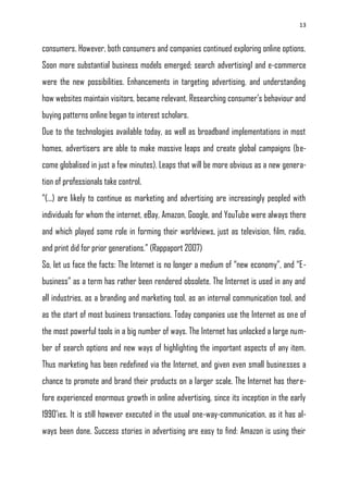 13
consumers. However, both consumers and companies continued exploring online options.
Soon more substantial business models emerged; search advertising1 and e-commerce
were the new possibilities. Enhancements in targeting advertising, and understanding
how websites maintain visitors, became relevant. Researching consumer‘s behaviour and
buying patterns online began to interest scholars.
Due to the technologies available today, as well as broadband implementations in most
homes, advertisers are able to make massive leaps and create global campaigns (be-
come globalised in just a few minutes). Leaps that will be more obvious as a new genera-
tion of professionals take control.
―(...) are likely to continue as marketing and advertising are increasingly peopled with
individuals for whom the internet, eBay, Amazon, Google, and YouTube were always there
and which played some role in forming their worldviews, just as television, film, radio,
and print did for prior generations.‖ (Rappaport 2007)
So, let us face the facts: The Internet is no longer a medium of ―new economy‖, and ―E-
business‖ as a term has rather been rendered obsolete. The Internet is used in any and
all industries, as a branding and marketing tool, as an internal communication tool, and
as the start of most business transactions. Today companies use the Internet as one of
the most powerful tools in a big number of ways. The Internet has unlocked a large num-
ber of search options and new ways of highlighting the important aspects of any item.
Thus marketing has been redefined via the Internet, and given even small businesses a
chance to promote and brand their products on a larger scale. The Internet has there-
fore experienced enormous growth in online advertising, since its inception in the early
1990‘ies. It is still however executed in the usual one-way-communication, as it has al-
ways been done. Success stories in advertising are easy to find: Amazon is using their
 