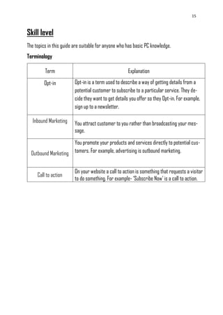 15
Skill level
The topics in this guide are suitable for anyone who has basic PC knowledge.
Terminology
Term Explanation
Opt-in Opt-in is a term used to describe a way of getting details from a
potential customer to subscribe to a particular service. They de-
cide they want to get details you offer so they Opt-in. For example,
sign up to a newsletter.
Inbound Marketing You attract customer to you rather than broadcasting your mes-
sage.
Outbound Marketing
You promote your products and services directly to potential cus-
tomers. For example, advertising is outbound marketing.
Call to action
On your website a call to action is something that requests a visitor
to do something. For example- ‗Subscribe Now‘ is a call to action.
 