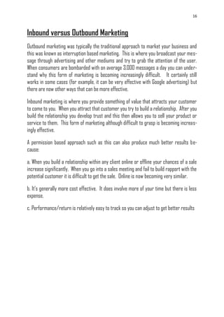16
Inbound versus Outbound Marketing
Outbound marketing was typically the traditional approach to market your business and
this was known as interruption based marketing. This is where you broadcast your mes-
sage through advertising and other mediums and try to grab the attention of the user.
When consumers are bombarded with on average 3,000 messages a day you can under-
stand why this form of marketing is becoming increasingly difficult. It certainly still
works in some cases (for example, it can be very effective with Google advertising) but
there are now other ways that can be more effective.
Inbound marketing is where you provide something of value that attracts your customer
to come to you. When you attract that customer you try to build a relationship. After you
build the relationship you develop trust and this then allows you to sell your product or
service to them. This form of marketing although difficult to grasp is becoming increas-
ingly effective.
A permission based approach such as this can also produce much better results be-
cause:
a. When you build a relationship within any client online or offline your chances of a sale
increase significantly. When you go into a sales meeting and fail to build rapport with the
potential customer it is difficult to get the sale. Online is now becoming very similar.
b. It‘s generally more cost effective. It does involve more of your time but there is less
expense.
c. Performance/return is relatively easy to track so you can adjust to get better results
 