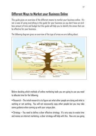 17
Different Ways to Market your Business Online
This guide gives an overview of the different means to market your business online. It‘s
not a case of using everything in this guide for your business as you don‘t have an end-
less amount of time and budget but this guide will help you to identify the areas that can
be effective for your business.
The following diagram gives an overview of the type of areas we are talking about.
Before deciding which methods of online marketing tools you are going to use you need
to allocate time for the following:
• Research – The initial research is to figure out what other people are doing and what is
working or not working. You will not necessarily copy other people but you may take
some guidance when coming up with your unique plan.
• Strategy – You need to define a clear effective strategy. It‘s very easy to waste time
and money on internet marketing, a clear strategy will help with this. How are you going
 