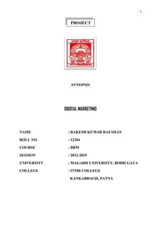 1
SYNOPSIS
DIGITAL MARKETING
NAME : RAKESH KUMAR RAUSHAN
ROLL NO. : 12304
COURSE : BBM
SESSION : 2012-2015
UNIVERSITY : MAGADH UNIVERSITY, BODH GAYA
COLLEGE : ITMR COLLEGE
KANKARBAGH, PATNA
PROJECT
 