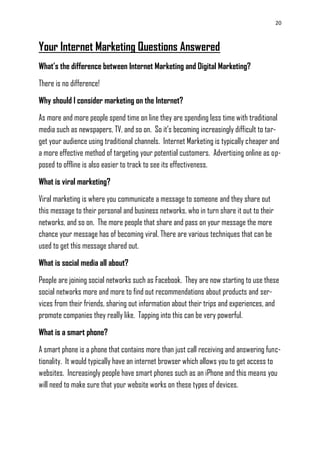 20
Your Internet Marketing Questions Answered
What’s the difference between Internet Marketing and Digital Marketing?
There is no difference!
Why should I consider marketing on the Internet?
As more and more people spend time on line they are spending less time with traditional
media such as newspapers, TV, and so on. So it‘s becoming increasingly difficult to tar-
get your audience using traditional channels. Internet Marketing is typically cheaper and
a more effective method of targeting your potential customers. Advertising online as op-
posed to offline is also easier to track to see its effectiveness.
What is viral marketing?
Viral marketing is where you communicate a message to someone and they share out
this message to their personal and business networks, who in turn share it out to their
networks, and so on. The more people that share and pass on your message the more
chance your message has of becoming viral. There are various techniques that can be
used to get this message shared out.
What is social media all about?
People are joining social networks such as Facebook. They are now starting to use these
social networks more and more to find out recommendations about products and ser-
vices from their friends, sharing out information about their trips and experiences, and
promote companies they really like. Tapping into this can be very powerful.
What is a smart phone?
A smart phone is a phone that contains more than just call receiving and answering func-
tionality. It would typically have an internet browser which allows you to get access to
websites. Increasingly people have smart phones such as an iPhone and this means you
will need to make sure that your website works on these types of devices.
 