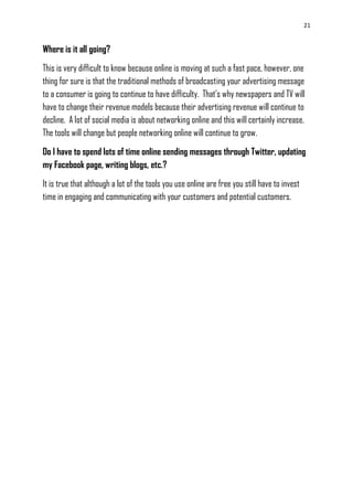 21
Where is it all going?
This is very difficult to know because online is moving at such a fast pace, however, one
thing for sure is that the traditional methods of broadcasting your advertising message
to a consumer is going to continue to have difficulty. That‘s why newspapers and TV will
have to change their revenue models because their advertising revenue will continue to
decline. A lot of social media is about networking online and this will certainly increase.
The tools will change but people networking online will continue to grow.
Do I have to spend lots of time online sending messages through Twitter, updating
my Facebook page, writing blogs, etc.?
It is true that although a lot of the tools you use online are free you still have to invest
time in engaging and communicating with your customers and potential customers.
 