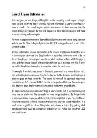 22
Search Engine Optimisation
Search engines such as Google and Bing (Microsoft‘s competing search engine to Google)
index content and try to display the most relevant information to users when they per-
form a search. The search engine optimisation process is about ensuring that the
search engines give priority to your web pages over other competing pages and there
are many techniques for doing this.
For more in-depth information on Search Engine Optimisation and how to apply it to your
website, see the ―Search Engine Optimisation (SEO)‖ training guide which is part of this
series of guides.
On Page Optimisation On page optimisation is the process of optimising the content with-
in the web page to ensure that Google indexes it according to how you want to be in-
dexed. Google goes through your page to see what you have outlined what this page is
about and then it goes through all the content to figure out if it agrees with this. It‘s im-
portant for Google to index content in a way that makes the most sense.
For example, if you had a restaurant in Dublin and you wanted it to appear high on rank-
ings within Google when someone typed in ‗restaurant Dublin‘ then you would optimise at
least one page on these keywords. This means the name of the optimised page would
contain the words ‗restaurant Dublin‘, the title of the post could include this and any de-
tails displayed could display information related to restaurants around Dublin.
Off page optimisation when somebody links to your website, that is like someone giving
you a vote for an election. The more relevant votes you get the better. So Google checks
to see who is linking to you and what words they are using to link to you. You need to get
important web pages to link to you using the keywords you want to get indexed on. It is
much better to get 10 links from 10 important and relevant websites (e.g. getting a link
from Failte Ireland would be an important and relevant link) rather than links from 1,000
poor quality sites.
 