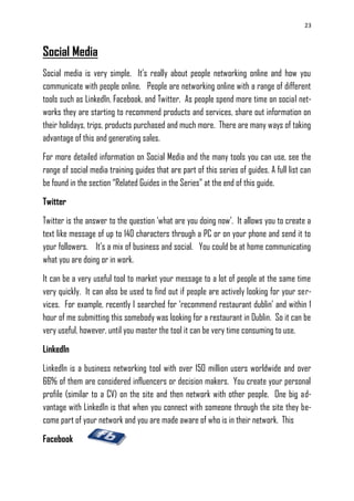 23
Social Media
Social media is very simple. It‘s really about people networking online and how you
communicate with people online. People are networking online with a range of different
tools such as LinkedIn, Facebook, and Twitter. As people spend more time on social net-
works they are starting to recommend products and services, share out information on
their holidays, trips, products purchased and much more. There are many ways of taking
advantage of this and generating sales.
For more detailed information on Social Media and the many tools you can use, see the
range of social media training guides that are part of this series of guides. A full list can
be found in the section ―Related Guides in the Series‖ at the end of this guide.
Twitter
Twitter is the answer to the question ‗what are you doing now‘. It allows you to create a
text like message of up to 140 characters through a PC or on your phone and send it to
your followers. It‘s a mix of business and social. You could be at home communicating
what you are doing or in work.
It can be a very useful tool to market your message to a lot of people at the same time
very quickly. It can also be used to find out if people are actively looking for your ser-
vices. For example, recently I searched for ‗recommend restaurant dublin‘ and within 1
hour of me submitting this somebody was looking for a restaurant in Dublin. So it can be
very useful, however, until you master the tool it can be very time consuming to use.
LinkedIn
LinkedIn is a business networking tool with over 150 million users worldwide and over
66% of them are considered influencers or decision makers. You create your personal
profile (similar to a CV) on the site and then network with other people. One big ad-
vantage with LinkedIn is that when you connect with someone through the site they be-
come part of your network and you are made aware of who is in their network. This
Facebook
 