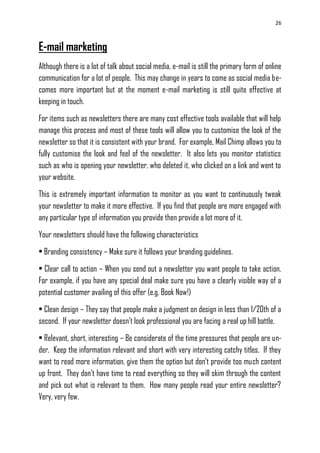 26
E-mail marketing
Although there is a lot of talk about social media, e-mail is still the primary form of online
communication for a lot of people. This may change in years to come as social media be-
comes more important but at the moment e-mail marketing is still quite effective at
keeping in touch.
For items such as newsletters there are many cost effective tools available that will help
manage this process and most of these tools will allow you to customise the look of the
newsletter so that it is consistent with your brand. For example, Mail Chimp allows you to
fully customise the look and feel of the newsletter. It also lets you monitor statistics
such as who is opening your newsletter, who deleted it, who clicked on a link and went to
your website.
This is extremely important information to monitor as you want to continuously tweak
your newsletter to make it more effective. If you find that people are more engaged with
any particular type of information you provide then provide a lot more of it.
Your newsletters should have the following characteristics
• Branding consistency – Make sure it follows your branding guidelines.
• Clear call to action – When you send out a newsletter you want people to take action.
For example, if you have any special deal make sure you have a clearly visible way of a
potential customer availing of this offer (e.g. Book Now!)
• Clean design – They say that people make a judgment on design in less than 1/20th of a
second. If your newsletter doesn‘t look professional you are facing a real up hill battle.
• Relevant, short, interesting – Be considerate of the time pressures that people are un-
der. Keep the information relevant and short with very interesting catchy titles. If they
want to read more information, give them the option but don‘t provide too much content
up front. They don‘t have time to read everything so they will skim through the content
and pick out what is relevant to them. How many people read your entire newsletter?
Very, very few.
 