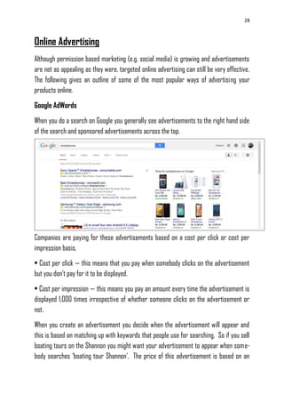 28
Online Advertising
Although permission based marketing (e.g. social media) is growing and advertisements
are not as appealing as they were, targeted online advertising can still be very effective.
The following gives an outline of some of the most popular ways of advertising your
products online.
Google AdWords
When you do a search on Google you generally see advertisements to the right hand side
of the search and sponsored advertisements across the top.
Companies are paying for these advertisements based on a cost per click or cost per
impression basis.
• Cost per click — this means that you pay when somebody clicks on the advertisement
but you don‘t pay for it to be displayed.
• Cost per impression — this means you pay an amount every time the advertisement is
displayed 1,000 times irrespective of whether someone clicks on the advertisement or
not.
When you create an advertisement you decide when the advertisement will appear and
this is based on matching up with keywords that people use for searching. So if you sell
boating tours on the Shannon you might want your advertisement to appear when some-
body searches ‗boating tour Shannon‘. The price of this advertisement is based on an
 