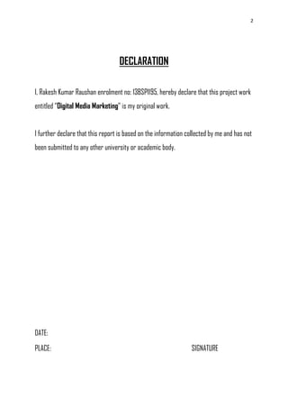 2
DECLARATION
I, Rakesh Kumar Raushan enrolment no: 13BSP1195, hereby declare that this project work
entitled ―Digital Media Marketing‖ is my original work.
I further declare that this report is based on the information collected by me and has not
been submitted to any other university or academic body.
DATE:
PLACE: SIGNATURE
 