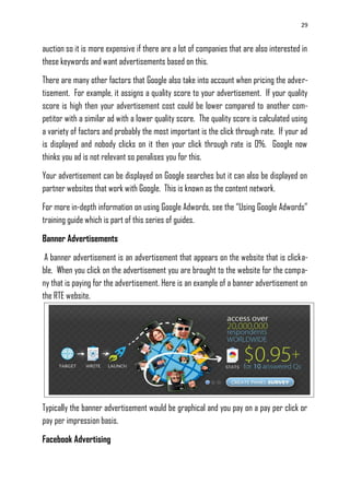 29
auction so it is more expensive if there are a lot of companies that are also interested in
these keywords and want advertisements based on this.
There are many other factors that Google also take into account when pricing the adver-
tisement. For example, it assigns a quality score to your advertisement. If your quality
score is high then your advertisement cost could be lower compared to another com-
petitor with a similar ad with a lower quality score. The quality score is calculated using
a variety of factors and probably the most important is the click through rate. If your ad
is displayed and nobody clicks on it then your click through rate is 0%. Google now
thinks you ad is not relevant so penalises you for this.
Your advertisement can be displayed on Google searches but it can also be displayed on
partner websites that work with Google. This is known as the content network.
For more in-depth information on using Google Adwords, see the ―Using Google Adwords‖
training guide which is part of this series of guides.
Banner Advertisements
A banner advertisement is an advertisement that appears on the website that is clicka-
ble. When you click on the advertisement you are brought to the website for the compa-
ny that is paying for the advertisement. Here is an example of a banner advertisement on
the RTE website.
Typically the banner advertisement would be graphical and you pay on a pay per click or
pay per impression basis.
Facebook Advertising
 