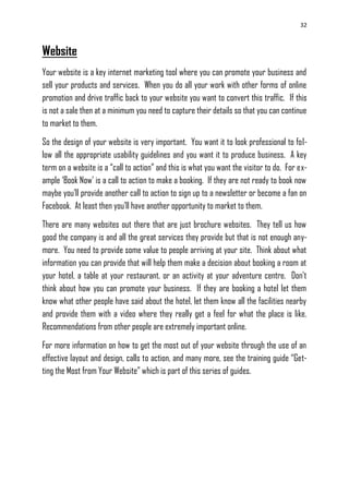 32
Website
Your website is a key internet marketing tool where you can promote your business and
sell your products and services. When you do all your work with other forms of online
promotion and drive traffic back to your website you want to convert this traffic. If this
is not a sale then at a minimum you need to capture their details so that you can continue
to market to them.
So the design of your website is very important. You want it to look professional to fol-
low all the appropriate usability guidelines and you want it to produce business. A key
term on a website is a ―call to action‖ and this is what you want the visitor to do. For ex-
ample ‗Book Now‘ is a call to action to make a booking. If they are not ready to book now
maybe you‘ll provide another call to action to sign up to a newsletter or become a fan on
Facebook. At least then you‘ll have another opportunity to market to them.
There are many websites out there that are just brochure websites. They tell us how
good the company is and all the great services they provide but that is not enough any-
more. You need to provide some value to people arriving at your site. Think about what
information you can provide that will help them make a decision about booking a room at
your hotel, a table at your restaurant, or an activity at your adventure centre. Don‘t
think about how you can promote your business. If they are booking a hotel let them
know what other people have said about the hotel, let them know all the facilities nearby
and provide them with a video where they really get a feel for what the place is like.
Recommendations from other people are extremely important online.
For more information on how to get the most out of your website through the use of an
effective layout and design, calls to action, and many more, see the training guide ―Get-
ting the Most from Your Website‖ which is part of this series of guides.
 