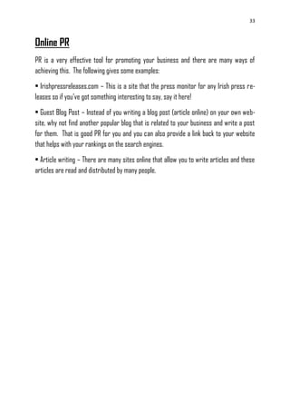 33
Online PR
PR is a very effective tool for promoting your business and there are many ways of
achieving this. The following gives some examples:
• Irishpressreleases.com – This is a site that the press monitor for any Irish press re-
leases so if you‘ve got something interesting to say, say it here!
• Guest Blog Post – Instead of you writing a blog post (article online) on your own web-
site, why not find another popular blog that is related to your business and write a post
for them. That is good PR for you and you can also provide a link back to your website
that helps with your rankings on the search engines.
• Article writing – There are many sites online that allow you to write articles and these
articles are read and distributed by many people.
 