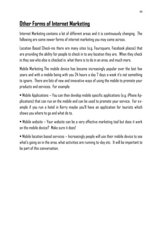 34
Other Forms of Internet Marketing
Internet Marketing contains a lot of different areas and it is continuously changing. The
following are some newer forms of internet marketing you may come across.
Location Based Check-ins there are many sites (e.g. Foursquare, Facebook places) that
are providing the ability for people to check in to any location they are. When they check
in they see who else is checked in, what there is to do in an area, and much more.
Mobile Marketing The mobile device has become increasingly popular over the last few
years and with a mobile being with you 24 hours a day 7 days a week it‘s not something
to ignore. There are lots of new and innovative ways of using the mobile to promote your
products and services. For example:
• Mobile Applications – You can then develop mobile specific applications (e.g. iPhone Ap-
plications) that can run on the mobile and can be used to promote your service. For ex-
ample if you run a hotel in Kerry maybe you‘ll have an application for tourists which
shows you where to go and what do to.
• Mobile website – Your website can be a very effective marketing tool but does it work
on the mobile device? Make sure it does!
• Mobile location based services – Increasingly people will use their mobile device to see
what‘s going on in the area, what activities are running to-day etc. It will be important to
be part of this conversation.
 