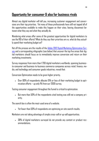 38
Opportunity for consumer & also for business rivals
Almost any digital marketer will tell you, increasing customer engagement and conver-
sions are their top priorities. Yet many of these professionals have still not tapped all of
the opportunities available to make this happen on their sites, leaving disconnect be-
tween what they say and what they actually do.
Wondering what areas offer some of the greatest opportunities for digital marketers to
see the ROI of their efforts? What do they say their priorities are vs. what do they actual-
ly spend their marketing budget on?
Hot off the presses are the results of the Adobe 2012 Digital Marketing Optimization Sur-
vey and a corresponding infographic (see below) that uncover the top five areas that dig-
ital marketers should focus on to immediately improve conversion and return on their
marketing investments.
Survey responses from more than 1,700 digital marketers worldwide, spanning business-
to-consumer and business-to-business commerce companies across retail, finance, me-
dia, and technology and consumer goods industries, reveal that:
Conversion Optimization needs to be given higher priority.
 Over 80% of respondents allocate 15% or less of their marketing budget to opti-
mization efforts – up only 1% from our 2009 survey.
Testing consumer engagement throughout the funnel is critical to optimization.
 But more than 50% of the respondents cited testing was still not a company pri-
ority.
The search box is often the most-used area of a website.
 Yet fewer than 50% of respondents are optimizing on-site search results.
Marketers are not taking advantage of simple cross-sell or up-sell opportunities.
 38% of digital marketers surveyed do not provide any content or product rec-
ommendations.
 