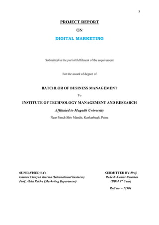 3
PROJECT REPORT
ON
DIGITAL MARKETING
Submitted in the partial fulfilment of the requirement
For the award of degree of
BATCHLOR OF BUSINESS MANAGEMENT
To
INSTITUTE OF TECHNOLOGY MANAGEMENT AND RESEARCH
Affiliated to Magadh University
Near Panch Shiv Mandir, Kankarbagh, Patna
SUPERVISED BY: SUBMITTED BY:Prof.
Gaurav Vinayak sharma (International business) Rakesh Kumar Raushan
Prof. Abha Rekha (Marketing Department) (BBM 3rd
Year)
Roll no: - 12304
 