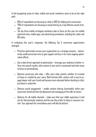 39
In the burgeoning areas of video, mobile and social, marketers seem to be on the right
path:
 61% of respondents are focusing on video in 2012 for helping drive conversion.
 70% of respondents are focusing on social sharing as a top effective social strat-
egy.
 The top three mobile strategies marketers plan to focus on this year are mobile
optimized sites, mobile apps, and advertising promotions, including bar codes and
QR codes.
In evaluating this year‘s responses, the following Top 5 conversion opportunities
emerged:
 Prioritize optimization across your organization as a strategic process – demon-
strate small conversion wins to gain support and buy-in for more ongoing optimi-
zation efforts.
 Use a data-driven approach to optimization – leverage your analytics to better in-
form site search results, what content to test and to recommend and what areas
to focus on personalizing.
 Optimize conversion with video – offer more video content, whether it‘s created
in-house or created by your users. Both formats offer visitors with a way to en-
gage deeper with your brand and become more educated before deciding to click,
purchase or subscribe.
 Optimize social engagement – enable content sharing functionality within your
conversion funnel and test the placement and messaging of the calls-to-action.
 Optimize for all mobile channels – make sure that your tablet experience is laid
out for that particular audience and the way they prefer to shop or consume con-
tent. Your approach for smartphone users will also be distinct.
 