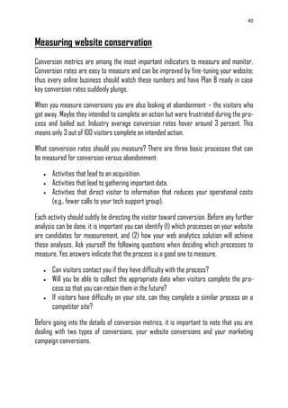 40
Measuring website conservation
Conversion metrics are among the most important indicators to measure and monitor.
Conversion rates are easy to measure and can be improved by fine-tuning your website;
thus every online business should watch these numbers and have Plan B ready in case
key conversion rates suddenly plunge.
When you measure conversions you are also looking at abandonment – the visitors who
got away. Maybe they intended to complete an action but were frustrated during the pro-
cess and bailed out. Industry average conversion rates hover around 3 percent. This
means only 3 out of 100 visitors complete an intended action.
What conversion rates should you measure? There are three basic processes that can
be measured for conversion versus abandonment:
 Activities that lead to an acquisition.
 Activities that lead to gathering important data.
 Activities that direct visitor to information that reduces your operational costs
(e.g., fewer calls to your tech support group).
Each activity should subtly be directing the visitor toward conversion. Before any further
analysis can be done, it is important you can identify (1) which processes on your website
are candidates for measurement, and (2) how your web analytics solution will achieve
these analyses. Ask yourself the following questions when deciding which processes to
measure. Yes answers indicate that the process is a good one to measure.
 Can visitors contact you if they have difficulty with the process?
 Will you be able to collect the appropriate data when visitors complete the pro-
cess so that you can retain them in the future?
 If visitors have difficulty on your site, can they complete a similar process on a
competitor site?
Before going into the details of conversion metrics, it is important to note that you are
dealing with two types of conversions, your website conversions and your marketing
campaign conversions.
 