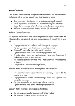 41
Website Conversions
Once you have decided which site-wide processes to measure and how to measure them,
the following metrics can help you understand visitor success or failure:
 Home to purchase – abandonment rate for visitors going through sales path.
 Search to purchase – abandonment rate for visitors coming from site search.
 Special offer to purchase – effect of various merchandising and pricing options.
 Lead generation –abandonment rate when personal data is requested.
Marketing Campaign Conversions
It is important to measure the effect of marketing campaigns on your website traffic. The
following metrics are specific to marketing campaigns aimed at driving traffic to your
site.
 Campaign conversion rate – effect of traffic from specific campaigns.
 Cost-per-conversion – cost effectiveness for specific campaigns.
 Campaign ROI -- cost effectiveness for specific campaigns.
 Segment conversion rates – track conversion progress over time.
 Percent of orders from new and repeat customers – determines effectiveness of
marketing or customer retention programs.
 New and repeat customer conversion rates – helps understand barriers to online
purchases.
 Sales per visitor – measures marketing efficiency.
Below are the key indicators you should track regardless of business model:
 Conversion rates for any process that makes or saves money, or is critical to the
customer experience.
 Campaign conversion rate for current campaigns, or the most expensive cam-
paigns if too numerous.
 Cost-per-conversion for the campaigns you selected to monitor.
 Segment conversion rates for key or critical group conversions.
Below are the key indicators e-commerce sites should track:
 Site-wide conversion rate (all purchases to all visits or visitors)
 New and repeat site-wide customer conversion rates
 