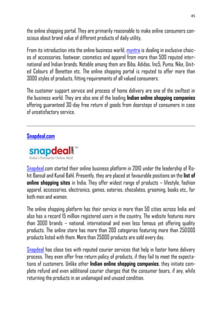 45
the online shopping portal. They are primarily reasonable to make online consumers con-
scious about brand value of different products of daily utility.
From its introduction into the online business world, myntra is dealing in exclusive choic-
es of accessories, footwear, cosmetics and apparel from more than 500 reputed inter-
national and Indian brands. Notable among them are Biba, Adidas, Inc5, Puma, Nike, Unit-
ed Colours of Benetton etc. The online shopping portal is reputed to offer more than
3000 styles of products, fitting requirements of all valued consumers.
The customer support service and process of home delivery are one of the swiftest in
the business world. They are also one of the leading Indian online shopping companies
offering guaranteed 30-day free return of goods from doorsteps of consumers in case
of unsatisfactory service.
Snapdeal.com
Snapdeal.com started their online business platform in 2010 under the leadership of Ro-
hit Bansal and Kunal Bahl. Presently, they are placed at favourable positions on the list of
online shopping sites in India. They offer widest range of products – lifestyle, fashion
apparel, accessories, electronics, games, eateries, chocolates, grooming, books etc., for
both men and women.
The online shopping platform has their service in more than 50 cities across India and
also has a record 15 million registered users in the country. The website features more
than 3000 brands – national, international and even less famous yet offering quality
products. The online store has more than 200 categories featuring more than 250000
products listed with them. More than 25000 products are sold every day.
Snapdeal has close ties with reputed courier services that help in faster home delivery
process. They even offer free return policy of products, if they fail to meet the expecta-
tions of customers. Unlike other Indian online shopping companies, they initiate com-
plete refund and even additional courier charges that the consumer bears, if any, while
returning the products in an undamaged and unused condition.
 