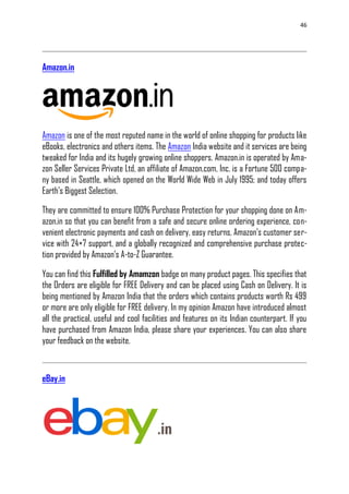 46
Amazon.in
Amazon is one of the most reputed name in the world of online shopping for products like
eBooks, electronics and others items. The Amazon India website and it services are being
tweaked for India and its hugely growing online shoppers. Amazon.in is operated by Ama-
zon Seller Services Private Ltd, an affiliate of Amazon.com, Inc. is a Fortune 500 compa-
ny based in Seattle, which opened on the World Wide Web in July 1995; and today offers
Earth‘s Biggest Selection.
They are committed to ensure 100% Purchase Protection for your shopping done on Am-
azon.in so that you can benefit from a safe and secure online ordering experience, con-
venient electronic payments and cash on delivery, easy returns, Amazon‘s customer ser-
vice with 24×7 support, and a globally recognized and comprehensive purchase protec-
tion provided by Amazon‘s A-to-Z Guarantee.
You can find this Fulfilled by Amamzon badge on many product pages. This specifies that
the Orders are eligible for FREE Delivery and can be placed using Cash on Delivery. It is
being mentioned by Amazon India that the orders which contains products worth Rs 499
or more are only eligible for FREE delivery. In my opinion Amazon have introduced almost
all the practical, useful and cool facilities and features on its Indian counterpart. If you
have purchased from Amazon India, please share your experiences. You can also share
your feedback on the website.
eBay.in
 