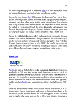 47
The world‘s largest shopping mall on the Internet. eBay is an online marketplace, where
individuals and businesses come together to buy and sell almost anything.
You can find everything on eBay. Mobile phones, digital cameras iPods, t-shirts, shoes,
candles, furniture, jewellery, watches, handicrafts, kurtas, laptops, perfumes, computers,
microwave ovens, toys, baby products, weighing scales, and much more. There are many
ways to buy, so you can choose the format that is best for you. Make an instant purchase
for products at a fixed price with Buy It Now button. Bid using the exciting auction-style
format at the price you are willing to pay. If you are the highest bidder you get the item
at your price. If you can‘t find what you want, let sellers know – Post a Want It Now!
You can Buy and Sell with Confidence. eBay‘s Feedback system is very popular. Members
rate each other based on their experience during a transaction. This is the easiest way to
check a member‘s reputation before you trade with them. Using eBay‘s Buyer Protection
Program, eBay covers your purchases up to Rs. 50000* (for PaisaPay transactions and
up to Rs. 10,000 for non-PaisaPay transactions. eBay‘s Dispute Resolution Center is also
very well known. They can help you resolve any issues with your trading partners.
Naaptol.com
Naaptol.com is one of the fastest growing top ecommerce sites in India. The company
was founded on 2008 under Manu Agarwal. Initially the company served as a search en-
gine to provide comparison of product prices and offer services for product research. A
year later, they emerged to be an online marketing platform and were able to create a
furor in the market. With plenty of items in store, like cameras, tablets, home appliances,
mobiles and others Naaptol saw a whopping turnover of more than Rs.10 crore in 2009-
10.
One of the top ecommerce websites in India, Naaptol initiates faster delivery of all or-
dered products. However they charge a small amount of shipping charges, based on the
distance the parcel is addressed. Naaptol also offers alluring points to online customers
on ordering different products, which can also be utilized to get attractive discounts at a
 