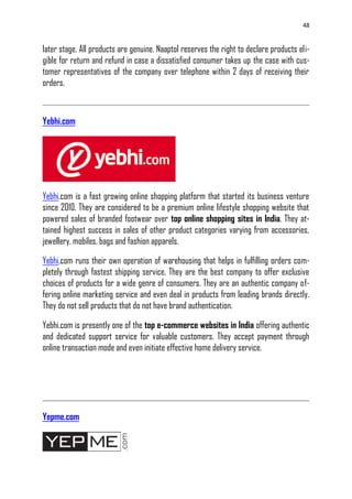 48
later stage. All products are genuine. Naaptol reserves the right to declare products eli-
gible for return and refund in case a dissatisfied consumer takes up the case with cus-
tomer representatives of the company over telephone within 2 days of receiving their
orders.
Yebhi.com
Yebhi.com is a fast growing online shopping platform that started its business venture
since 2010. They are considered to be a premium online lifestyle shopping website that
powered sales of branded footwear over top online shopping sites in India. They at-
tained highest success in sales of other product categories varying from accessories,
jewellery, mobiles, bags and fashion apparels.
Yebhi.com runs their own operation of warehousing that helps in fulfilling orders com-
pletely through fastest shipping service. They are the best company to offer exclusive
choices of products for a wide genre of consumers. They are an authentic company of-
fering online marketing service and even deal in products from leading brands directly.
They do not sell products that do not have brand authentication.
Yebhi.com is presently one of the top e-commerce websites in India offering authentic
and dedicated support service for valuable customers. They accept payment through
online transaction mode and even initiate effective home delivery service.
Yepme.com
 