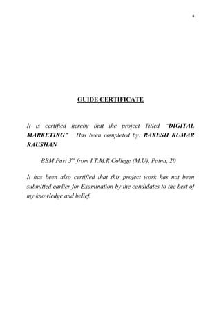 4
GUIDE CERTIFICATE
It is certified hereby that the project Titled “DIGITAL
MARKETING” Has been completed by: RAKESH KUMAR
RAUSHAN
BBM Part 3rd
from I.T.M.R College (M.U), Patna, 20
It has been also certified that this project work has not been
submitted earlier for Examination by the candidates to the best of
my knowledge and belief.
 