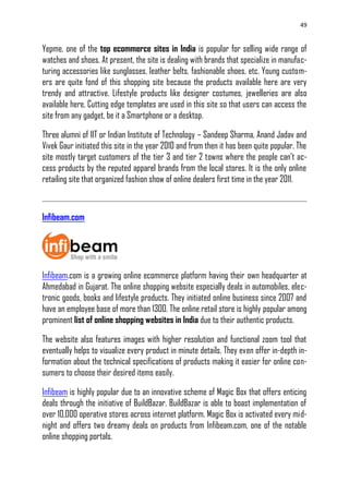 49
Yepme, one of the top ecommerce sites in India is popular for selling wide range of
watches and shoes. At present, the site is dealing with brands that specialize in manufac-
turing accessories like sunglasses, leather belts, fashionable shoes, etc. Young custom-
ers are quite fond of this shopping site because the products available here are very
trendy and attractive. Lifestyle products like designer costumes, jewelleries are also
available here. Cutting edge templates are used in this site so that users can access the
site from any gadget, be it a Smartphone or a desktop.
Three alumni of IIT or Indian Institute of Technology – Sandeep Sharma, Anand Jadav and
Vivek Gaur initiated this site in the year 2010 and from then it has been quite popular. The
site mostly target customers of the tier 3 and tier 2 towns where the people can‘t ac-
cess products by the reputed apparel brands from the local stores. It is the only online
retailing site that organized fashion show of online dealers first time in the year 2011.
Infibeam.com
Infibeam.com is a growing online ecommerce platform having their own headquarter at
Ahmedabad in Gujarat. The online shopping website especially deals in automobiles, elec-
tronic goods, books and lifestyle products. They initiated online business since 2007 and
have an employee base of more than 1300. The online retail store is highly popular among
prominent list of online shopping websites in India due to their authentic products.
The website also features images with higher resolution and functional zoom tool that
eventually helps to visualize every product in minute details. They even offer in-depth in-
formation about the technical specifications of products making it easier for online con-
sumers to choose their desired items easily.
Infibeam is highly popular due to an innovative scheme of Magic Box that offers enticing
deals through the initiative of BuildBazar. BuildBazar is able to boast implementation of
over 10,000 operative stores across internet platform. Magic Box is activated every mid-
night and offers two dreamy deals on products from Infibeam.com, one of the notable
online shopping portals.
 