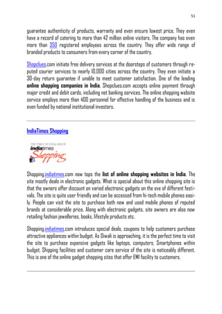 51
guarantee authenticity of products, warranty and even ensure lowest price. They even
have a record of catering to more than 42 million online visitors. The company has even
more than 350 registered employees across the country. They offer wide range of
branded products to consumers from every corner of the country.
Shopclues.com initiate free delivery services at the doorsteps of customers through re-
puted courier services to nearly 10,000 cities across the country. They even initiate a
30-day return guarantee if unable to meet customer satisfaction. One of the leading
online shopping companies in India, Shopclues.com accepts online payment through
major credit and debit cards, including net banking services. The online shopping website
service employs more than 400 personnel for effective handling of the business and is
even funded by national institutional investors.
IndiaTimes Shopping
Shopping.indiatimes.com now tops the list of online shopping websites in India. The
site mostly deals in electronic gadgets. What is special about this online shopping site is
that the owners offer discount on varied electronic gadgets on the eve of different festi-
vals. The site is quite user friendly and can be accessed from hi-tech mobile phones easi-
ly. People can visit the site to purchase both new and used mobile phones of reputed
brands at considerable price. Along with electronic gadgets, site owners are also now
retailing fashion jewelleries, books, lifestyle products etc.
Shopping.indiatimes.com introduces special deals, coupons to help customers purchase
attractive appliances within budget. As Diwali is approaching, it is the perfect time to visit
the site to purchase expensive gadgets like laptops, computers, Smartphones within
budget. Shipping facilities and customer care service of the site is noticeably different.
This is one of the online gadget shopping sites that offer EMI facility to customers.
 