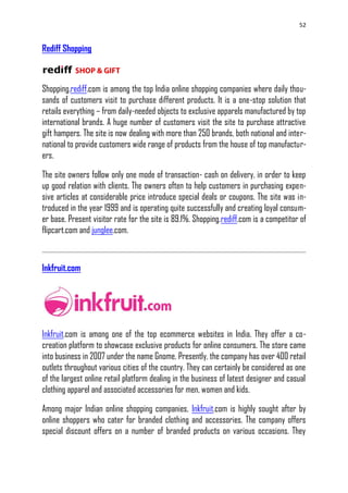 52
Rediff Shopping
Shopping.rediff.com is among the top India online shopping companies where daily thou-
sands of customers visit to purchase different products. It is a one-stop solution that
retails everything – from daily-needed objects to exclusive apparels manufactured by top
international brands. A huge number of customers visit the site to purchase attractive
gift hampers. The site is now dealing with more than 250 brands, both national and inter-
national to provide customers wide range of products from the house of top manufactur-
ers.
The site owners follow only one mode of transaction- cash on delivery, in order to keep
up good relation with clients. The owners often to help customers in purchasing expen-
sive articles at considerable price introduce special deals or coupons. The site was in-
troduced in the year 1999 and is operating quite successfully and creating loyal consum-
er base. Present visitor rate for the site is 89.1%. Shopping.rediff.com is a competitor of
flipcart.com and junglee.com.
Inkfruit.com
Inkfruit.com is among one of the top ecommerce websites in India. They offer a co-
creation platform to showcase exclusive products for online consumers. The store came
into business in 2007 under the name Gnome. Presently, the company has over 400 retail
outlets throughout various cities of the country. They can certainly be considered as one
of the largest online retail platform dealing in the business of latest designer and casual
clothing apparel and associated accessories for men, women and kids.
Among major Indian online shopping companies, Inkfruit.com is highly sought after by
online shoppers who cater for branded clothing and accessories. The company offers
special discount offers on a number of branded products on various occasions. They
 