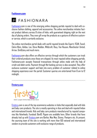 54
Fashionara.com
Fashionara.com is one of the emerging online shopping portals reputed to deal with ex-
clusive fashion clothing, apparel and accessories. The online merchandise initiates fast-
est product delivery across 8 cities of India, with guaranteed shipping right on the next
day of placing orders. They even gift wrap the products as a gesture of effective custom-
er service, which is certainly exclusive.
The online merchandize portal deals with world reputed brands like Espirit, FCUK, Fossil,
Calvin Klein, Adidas, Lee, Steve Madden, Wildcraft, Roxy, Van Heusen, Manchester United,
Arrow, Gini&Jony and much more.
Fashionara.com also offers an effective service through which the customers can track
their ordered products once those are shipped. As most reputed online shopping portals,
Fashionara.com accepts financial transactions through online mode with the help of
credit and debit cards. Payment through Net banking service is also accepted. They offer
exclusive customer support and look into every problem of customer related to online
shopping experience over the portal. Customer queries are entertained from 6 am to 12
midnight.
Firstcry.com
Firstcry.com is one of the top ecommerce websites in India that especially deal with kids
and baby care products. The site is mostly operating in Asia and deal with reputed Indian
and international brands. Kids and baby care products manufactured by reputed compa-
nies like Hotwheels, Funskool, Ben10, Pigeon are available here. Other brands that have
already tied up with Firstcry.com are Barbie, Mee Mee, Disney, Pampers etc. At present,
the sourcing team of the site is working with more than 150 national and international
vendors to provide customers with exclusive range of products.
 