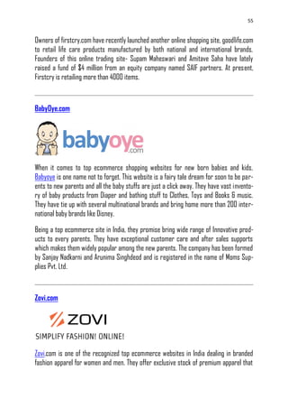 55
Owners of firstcry.com have recently launched another online shopping site, goodlife.com
to retail life care products manufactured by both national and international brands.
Founders of this online trading site- Supam Maheswari and Amitave Saha have lately
raised a fund of $4 million from an equity company named SAIF partners. At present,
Firstcry is retailing more than 4000 items.
BabyOye.com
When it comes to top ecommerce shopping websites for new born babies and kids,
Babyoye is one name not to forget. This website is a fairy tale dream for soon to be par-
ents to new parents and all the baby stuffs are just a click away. They have vast invento-
ry of baby products from Diaper and bathing stuff to Clothes, Toys and Books & music.
They have tie up with several multinational brands and bring home more than 200 inter-
national baby brands like Disney.
Being a top ecommerce site in India, they promise bring wide range of Innovative prod-
ucts to every parents. They have exceptional customer care and after sales supports
which makes them widely popular among the new parents. The company has been formed
by Sanjay Nadkarni and Arunima Singhdeod and is registered in the name of Moms Sup-
plies Pvt. Ltd.
Zovi.com
Zovi.com is one of the recognized top ecommerce websites in India dealing in branded
fashion apparel for women and men. They offer exclusive stock of premium apparel that
 
