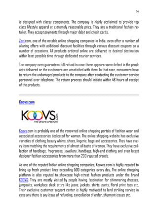 56
is designed with classy components. The company is highly acclaimed to provide top
class lifestyle apparel at extremely reasonable price. They are a traditional fashion re-
tailer. They accept payments through major debit and credit cards.
Zovi.com, one of the notable online shopping companies in India, even offer a number of
alluring offers with additional discount facilities through various discount coupons on a
number of occasions. All products ordered online are delivered to desired destination
within least possible time through dedicated courier services.
The company even guarantees full refund in case there appears some defect in the prod-
ucts delivered or the customers are unsatisfied with them. In that case, consumers have
to return the undamaged products to the company after contacting the customer service
personnel over telephone. The return process should initiate within 48 hours of receipt
of the products.
Koovs.com
Koovs.com is probably one of the renowned online shopping portals of fashion wear and
associated accessories dedicated for women. The online shopping website has exclusive
varieties of clothing, beauty whims, shoes, lingerie, bags and accessories. They have eve-
ry item matching the requirements of almost all taste of women. They have exclusive col-
lection of handbags, fragrances, jewellery, handbags, high-end clothing and even latest
designer fashion accessories from more than 200 reputed brands.
As one of the reputed Indian online shopping companies, Kooves.com is highly reputed to
bring up fresh product lines exceeding 500 categories every day. The online shopping
platform is also reputed to showcase high-street fashion products under the brand
KOOVS. They are mostly visited by people having fascination for shimmering dresses,
jumpsuits, workplace sleek attire like jeans, jackets, shirts, pants, floral print tops etc.
Their exclusive customer support center is highly motivated to lend striking service in
case any there is any issue of refunding, cancellation of order, shipment issues etc.
 