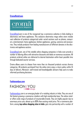 57
CromaRetail.com
CromaRetail.com is one of the recognized top e-commerce websites in India dealing in
electronics and home appliances. This exclusive electronics mega online store include
vast collection of products categorized under varied sections such as phones, comput-
ers, entertainment, home appliances, kitchen appliances, gaming, cameras and accesso-
ries. They include products from leading manufacturers of different domains in the elec-
tronics and appliance sectors.
CromaRetail.com, one of the notable online shopping companies in India even provide a
number of alluring offers with attractive discounts and deals on numerous occasions. All
products ordered online are delivered to desired destination within least possible time
through dedicated courier services.
Croma allows users to choose from more than six thousand products across diverse
categories. All products purchased from the online store enjoy a return policy within 15
days of delivery. Moreover, well trained and knowledgeable advisors help users to make
informed purchasing decisions.
Fashionandyou.com
Fashionandyou.com is an emerging leader of e-retailing industry in India. They are one of
the fastest growing e-commerce retailers with high membership base. The online retail-
er offers wide range of products of innumerable brands. They are highly popular due to
enormous price cuts; almost up to 80% than existing retail price. The e-commerce plat-
form, among top online shopping sites in India, gets into partnership with a number of
 