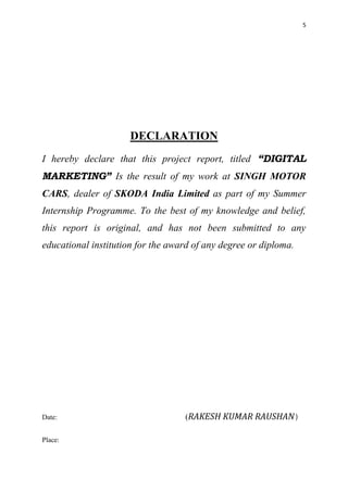 5
DECLARATION
I hereby declare that this project report, titled “DIGITAL
MARKETING” Is the result of my work at SINGH MOTOR
CARS, dealer of SKODA India Limited as part of my Summer
Internship Programme. To the best of my knowledge and belief,
this report is original, and has not been submitted to any
educational institution for the award of any degree or diploma.
Date: (RAKESH KUMAR RAUSHAN)
Place:
 