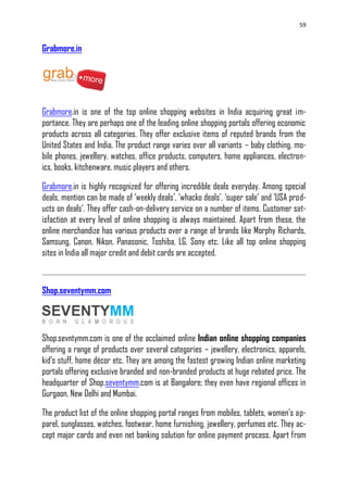 59
Grabmore.in
Grabmore.in is one of the top online shopping websites in India acquiring great im-
portance. They are perhaps one of the leading online shopping portals offering economic
products across all categories. They offer exclusive items of reputed brands from the
United States and India. The product range varies over all variants – baby clothing, mo-
bile phones, jewellery, watches, office products, computers, home appliances, electron-
ics, books, kitchenware, music players and others.
Grabmore.in is highly recognized for offering incredible deals everyday. Among special
deals, mention can be made of ‗weekly deals‘, ‗whacko deals‘, ‗super sale‘ and ‗USA prod-
ucts on deals‘. They offer cash-on-delivery service on a number of items. Customer sat-
isfaction at every level of online shopping is always maintained. Apart from these, the
online merchandize has various products over a range of brands like Morphy Richards,
Samsung, Canon, Nikon, Panasonic, Toshiba, LG, Sony etc. Like all top online shopping
sites in India all major credit and debit cards are accepted.
Shop.seventymm.com
Shop.sevntymm.com is one of the acclaimed online Indian online shopping companies
offering a range of products over several categories – jewellery, electronics, apparels,
kid‘s stuff, home décor etc. They are among the fastest growing Indian online marketing
portals offering exclusive branded and non-branded products at huge rebated price. The
headquarter of Shop.seventymm.com is at Bangalore; they even have regional offices in
Gurgaon, New Delhi and Mumbai.
The product list of the online shopping portal ranges from mobiles, tablets, women‘s ap-
parel, sunglasses, watches, footwear, home furnishing, jewellery, perfumes etc. They ac-
cept major cards and even net banking solution for online payment process. Apart from
 
