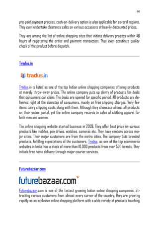 60
pre-paid payment process, cash-on-delivery option is also applicable for several regions.
They even undertake clearance sales on various occasions at heavily discounted prices.
They are among the list of online shopping sites that initiate delivery process within 48
hours of registering the order and payment transaction. They even scrutinize quality
check of the product before dispatch.
Tradus.in
Tradus.in is listed as one of the top Indian online shopping companies offering products
at merely throw-away prices. The online company puts up plenty of products for deals
that consumers can claim. The deals are opened for specific period. All products are de-
livered right at the doorstep of consumers, mainly on free shipping charges. Very few
items carry shipping costs along with them. Although they showcase almost all products
on their online portal, yet the online company records in sales of clothing apparel for
both men and women.
The online shopping website started business in 2009. They offer best price on various
products like mobiles, pen drives, watches, cameras etc. They have vendors across ma-
jor cities. Their major customers are from the metro cities. The company lists branded
products, fulfilling expectations of the customers. Tradus, as one of the top ecommerce
websites in India, has a stock of more than 10,000 products from over 500 brands. They
initiate free home delivery through major courier services.
Futurebazaar.com
Futurebazaar.com is one of the fastest growing Indian online shopping companies, at-
tracting various customers from almost every corner of the country. They are growing
rapidly as an exclusive online shopping platform with a wide variety of products touching
 