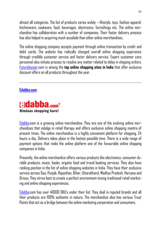 61
almost all categories. The list of products varies widely – lifestyle, toys, fashion apparel,
kitchenware, cookware, food, beverages, electronics, furnishings etc. The online mer-
chandise has collaboration with a number of companies. Their faster delivery process
has also helped in acquiring much accolade than other online merchandises.
The online shopping company accepts payment through online transaction by credit and
debit cards. The website has radically changed overall online shopping experience
through credible customer service and faster delivery service. Expert customer care
personnel also initiate process to resolve any matter related to delay in shipping orders.
Futurebazaar.com is among the top online shopping sites in India that offer exclusive
discount offers on all products throughout the year.
Edabba.com
Edabba.com is a growing online merchandise. They are one of the evolving online mer-
chandises that indulge in retail therapy and offers exclusive online shopping mantra of
present times. The online merchandise is a highly convenient platform for shopping, 24
hours a day. Delivery takes place in the fastest possible time. There is a wide range of
payment options that make the online platform one of the favourable online shopping
companies in India.
Presently, the online merchandize offers various products like electronics, consumer du-
rable products, music, books, organic food and travel booking services. They also have
ranking position in the list of online shopping websites in India. They have their exclusive
service across Goa, Punjab, Rajasthan, Bihar, Uttarakhand, Madhya Pradesh, Haryana and
Orissa. They strive best to create a perfect environment mixing traditional retail market-
ing and online shopping experiences.
Edabba.com has over 40000 SKU‘s under their list. They deal in reputed brands and all
their products are 100% authentic in nature. The merchandise also has various Trust
Points that act as a bridge between the online marketing corporation and consumers.
 