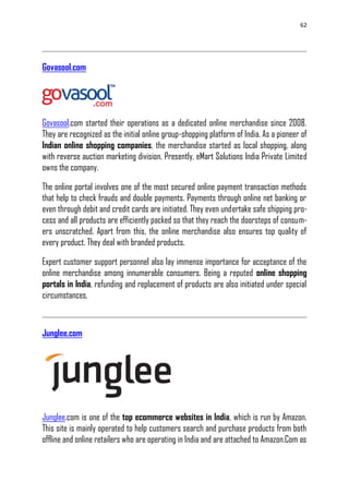 62
Govasool.com
Govasool.com started their operations as a dedicated online merchandise since 2008.
They are recognized as the initial online group-shopping platform of India. As a pioneer of
Indian online shopping companies, the merchandise started as local shopping, along
with reverse auction marketing division. Presently, eMart Solutions India Private Limited
owns the company.
The online portal involves one of the most secured online payment transaction methods
that help to check frauds and double payments. Payments through online net banking or
even through debit and credit cards are initiated. They even undertake safe shipping pro-
cess and all products are efficiently packed so that they reach the doorsteps of consum-
ers unscratched. Apart from this, the online merchandise also ensures top quality of
every product. They deal with branded products.
Expert customer support personnel also lay immense importance for acceptance of the
online merchandise among innumerable consumers. Being a reputed online shopping
portals in India, refunding and replacement of products are also initiated under special
circumstances.
Junglee.com
Junglee.com is one of the top ecommerce websites in India, which is run by Amazon.
This site is mainly operated to help customers search and purchase products from both
offline and online retailers who are operating in India and are attached to Amazon.Com as
 
