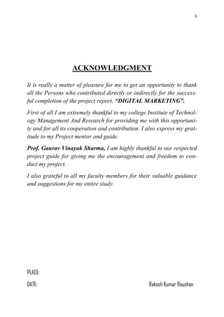 6
ACKNOWLEDGMENT
It is really a matter of pleasure for me to get an opportunity to thank
all the Persons who contributed directly or indirectly for the success-
ful completion of the project report, “DIGITAL MARKETING”.
First of all I am extremely thankful to my college Institute of Technol-
ogy Management And Research for providing me with this opportuni-
ty and for all its cooperation and contribution. I also express my grat-
itude to my Project mentor and guide.
Prof. Gaurav Vinayak Sharma, I am highly thankful to our respected
project guide for giving me the encouragement and freedom to con-
duct my project.
I also grateful to all my faculty members for their valuable guidance
and suggestions for my entire study.
PLACE:
DATE: Rakesh Kumar Raushan
 