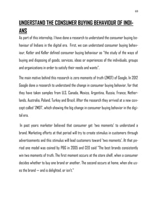 69
UNDERSTAND THE CONSUMER BUYING BEHAVIOUR OF INDI-
ANS
As part of this internship, I have done a research to understand the consumer buying be-
haviour of Indians in the digital era. First, we can understand consumer buying behav-
iour, Kotler and Keller defined consumer buying behaviour as ―the study of the ways of
buying and disposing of goods, services, ideas or experiences of the individuals, groups
and organizations in order to satisfy their needs and wants‖.
The main motive behind this research is zero moments of truth (ZMOT) of Google. In 2012
Google done a research to understand the change in consumer buying behavior, for that
they have taken samples from U.S, Canada, Mexico, Argentina, Russia, France, Nether-
lands, Australia, Poland, Turkey and Brazil. After the research they arrived at a new con-
cept called ‗ZMOT‘, which showing the big change in consumer buying behavior in the digi-
tal era.
In past years marketer believed that consumer get ‗two moments‘ to understand a
brand. Marketing efforts at that period will try to create stimulus in customers through
advertisements and this stimulus will lead customers toward ‗two moments‘. At that pe-
riod one model was coined by P&G in 2005 and CEO said "The best brands consistently
win two moments of truth. The first moment occurs at the store shelf, when a consumer
decides whether to buy one brand or another. The second occurs at home, when she us-
es the brand — and is delighted, or isn‘t."
 