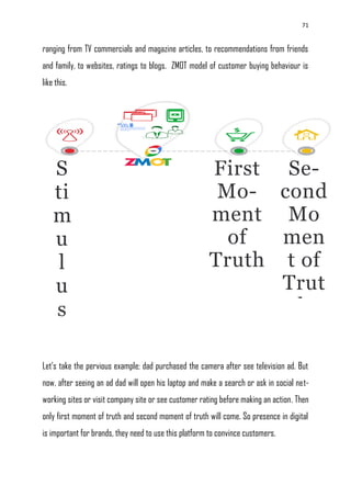 71
ranging from TV commercials and magazine articles, to recommendations from friends
and family, to websites, ratings to blogs. ZMOT model of customer buying behaviour is
like this.
Let‘s take the pervious example; dad purchased the camera after see television ad. But
now, after seeing an ad dad will open his laptop and make a search or ask in social net-
working sites or visit company site or see customer rating before making an action. Then
only first moment of truth and second moment of truth will come. So presence in digital
is important for brands, they need to use this platform to convince customers.
First
Mo-
ment
of
Truth
Se-
cond
Mo
men
t of
Trut
h
S
ti
m
u
l
u
s
 