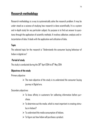 73
Research methodology
Research methodology is a way to systematically solve the research problem. It may be
under stood as a science of studying how research is done scientifically. It is a system
and in-depth study for any particular subject. Its purpose is to find out answer to ques-
tions through the application of scientific methods. It involves collection, analysis and in-
terpretation of data. It deals with the application and utilization of data.
Topic
The selected topic for the research is ―Understands the consumer buying behaviour of
Indian in digital era‖
Period of study
The study is conducted during the 28th
April 2014 to 6th
May 2014
Objectives of the study
Primary objective
 The main objective of the study is to understand the consumer buying
journey in Digital era.
Secondary objectives
 To know affinity in customers for collecting information before pur-
chase.
 To determine out the media, which is most important in creating stimu-
lus in Indians?
 To understand the media consumption of Indians.
 To figure out how Indian will purchase a product.
 