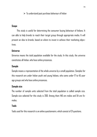 74
 To understand post purchase behaviour of Indian
Scope
This study is useful for determining the consumer buying behaviour of Indians. It
can able to help brands to reach their target group through appropriate media. It will
present an idea to brands, based on where to invest in achieve their marketing objec-
tives.
Universe
Universe means the total population available for the study. In this study, the universe
constitutes all Indian, who have online presences.
Sample
Sample means a representation of the whole universe by a small population. Samples for
this research are under Indian youth and young Indians, who come under 17 to 45 year
age groups and who have online presences.
Sample size
The number of sample units selected from the total population is called sample size.
Sample size selected for this study is 200. Among them 146 are males and 54 are fe-
males.
Tools
Tools used for this research is an online questionnaire, which consist of 21 questions.
 