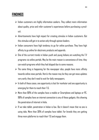 84
FINDINGS
 Indian customers are highly information seekers. They collect more information
about quality, price and refer customer‘s experiences before purchasing a prod-
uct.
 Advertisements have high impact for creating stimulus in Indian customers. But
this stimulus will get in to action only through opinion leaders.
 Indian consumers have high tendency to go for online purchase. They have high
affinity to go online for electronic products and apparels.
 One of the current trends in Indian youth and young Indians are watching the T.V
programs via online portals. May be the main reason is convenience of time, they
can watch programs which they had skipped due to some reasons.
 The same thing is happening for the newspaper also, people have more affinity
towards online news portals. Here's the reason may be they can get news updates
very early; they don‘t need to wait for daily newspapers.
 In both of these cases, one opportunity is lost for marketer and one opportunity is
emerging for them to reach their T.G.
 More than 90% of the samples have a mobile or Smartphone and laptops or PC.
96% of samples have an internet connection is any of these gadgets, this showing
the penetration of internet in India.
 If we take tablet, penetration in Indian is low. But it doesn‘t mean that no one is
using tabs. More than 30% of samples have tablet. For brands they are getting
three more platforms to reach their T.G and engage them.
 