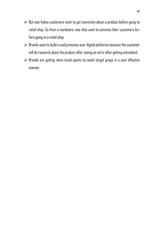 86
 But now Indian customers want to get conviction about a product before going to
retail shop. So from a marketers view they want to convince their customers be-
fore going to a retail shop.
 Brands want to build a cool presence over digital platforms because the customer
will do research about the product after seeing an ad or after getting stimulated.
 Brands are getting more touch points to reach target group in a cost effective
manner.
 