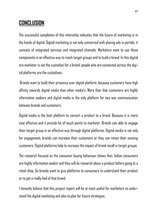 87
CONCLUSION
The successful completion of this internship indicates that the future of marketing is in
the hands of digital. Digital marketing is not only concerned with placing ads in portals, it
consists of integrated services and integrated channels. Marketers want to use these
components in an effective way to reach target groups and to build a brand. In this digital
era marketer is not the custodian for a brand, people who are connected across the digi-
tal platforms are the custodians.
Brands want to build their presence over digital platform, because customers have high
affinity towards digital media than other media‘s. More than that customers are highly
information seekers and digital media is the only platform for two way communication
between brands and customers.
Digital media is the best platform to convert a product to a brand. Because it is more
cost effective and it provide lot of touch points to marketer. Brands can able to engage
their target group in an effective way through digital platforms. Digital media is not only
for engagement, brands can increase their customers or they can retain their existing
customers. Digital platforms help to increase the impact of brand recall in target groups.
The research focused on the consumer buying behaviour shows that, Indian consumers
are highly information seeker and they will do research about a product before going to a
retail shop. So brands want to give platforms to consumers to understand their product
or to get a really feel of that brand.
I honestly believe that this project report will be at most useful for marketers to under-
stand the digital marketing and also to plan for future strategies.
 