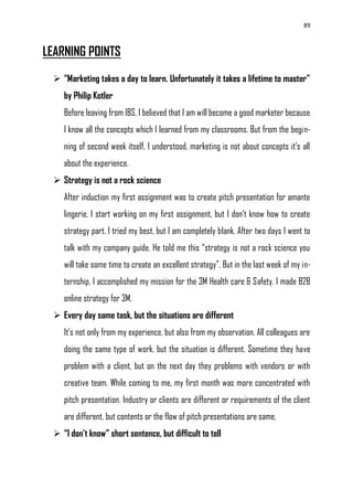 89
LEARNING POINTS
 “Marketing takes a day to learn. Unfortunately it takes a lifetime to master”
by Philip Kotler
Before leaving from IBS, I believed that I am will become a good marketer because
I know all the concepts which I learned from my classrooms. But from the begin-
ning of second week itself, I understood, marketing is not about concepts it‘s all
about the experience.
 Strategy is not a rock science
After induction my first assignment was to create pitch presentation for amante
lingerie. I start working on my first assignment, but I don‘t know how to create
strategy part. I tried my best, but I am completely blank. After two days I went to
talk with my company guide. He told me this ―strategy is not a rock science you
will take some time to create an excellent strategy‖. But in the last week of my in-
ternship, I accomplished my mission for the 3M Health care & Safety. I made B2B
online strategy for 3M.
 Every day same task, but the situations are different
It‘s not only from my experience, but also from my observation. All colleagues are
doing the same type of work, but the situation is different. Sometime they have
problem with a client, but on the next day they problems with vendors or with
creative team. While coming to me, my first month was more concentrated with
pitch presentation. Industry or clients are different or requirements of the client
are different, but contents or the flow of pitch presentations are same.
 “I don’t know” short sentence, but difficult to tell
 